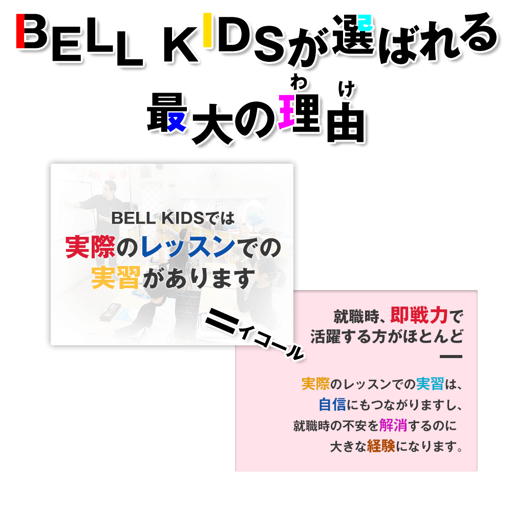 BELL KIDSが選ばれる最大の理由…BELL KIDSでは実際のレッスンでの実習があります、イコール就職時、即戦力で活躍する方がほとんど。実際のレッスンでの実習は、自信にもつながりますし、就職時の不安を解消するのに大きな経験になります。